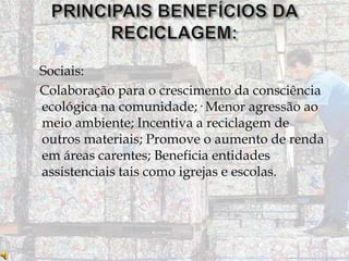 Sociais:
Colaboração para o crescimento da consciência
ecológica na comunidade;· Menor agressão ao
meio ambiente; Incentiva a reciclagem de
outros materiais; Promove o aumento de renda
em áreas carentes; Beneficia entidades
assistenciais tais como igrejas e escolas.

 