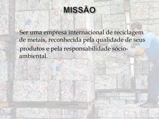Ser uma empresa internacional de reciclagem
de metais, reconhecida pela qualidade de seus
produtos e pela responsabilidade sócioambiental.

 