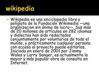    Wikipedia es una enciclopedia libre y
    políglota de la Fundación Wikimedia —una
    organizacion sin ánimo de lucro—. Sus más
    de 20 millones de artículos en 282 idiomas
    y dialectos han sido redactados
    conjuntamente por voluntarios de todo el
    mundo, y prácticamente cualquier persona
    con acceso al proyecto puede editarlos.
    Iniciada en enero de 2001 por Jimmy
    Wales y Larry Sanger, es actualmente la
    mayor y más popular obra de consulta en
    Internet.
 