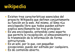  Existen tres características esenciales del
  proyecto Wikipedia que definen conjuntamente
  su función en la web. Así mismo, el lema «La
  enciclopedia libre que todos pueden editar»
  explica sencillamente los tres principios:
 Es una enciclopedia, entendida como soporte
  que permite la recopilación, el almacenamiento y
  la transmisión de la información de forma
  estructurada.
 Es un wiki, por lo que, con pequeñas
  excepciones, puede ser editada por cualquiera.
 Es de contenido abierto.
 