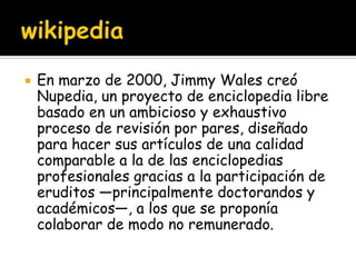    En marzo de 2000, Jimmy Wales creó
    Nupedia, un proyecto de enciclopedia libre
    basado en un ambicioso y exhaustivo
    proceso de revisión por pares, diseñado
    para hacer sus artículos de una calidad
    comparable a la de las enciclopedias
    profesionales gracias a la participación de
    eruditos —principalmente doctorandos y
    académicos—, a los que se proponía
    colaborar de modo no remunerado.
 