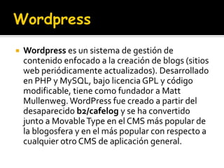    Wordpress es un sistema de gestión de
    contenido enfocado a la creación de blogs (sitios
    web periódicamente actualizados). Desarrollado
    en PHP y MySQL, bajo licencia GPL y código
    modificable, tiene como fundador a Matt
    Mullenweg. WordPress fue creado a partir del
    desaparecido b2/cafelog y se ha convertido
    junto a Movable Type en el CMS más popular de
    la blogosfera y en el más popular con respecto a
    cualquier otro CMS de aplicación general.
 