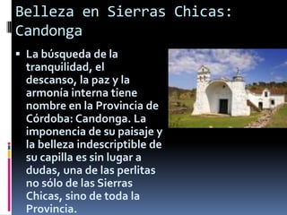 Belleza en Sierras Chicas:
Candonga
 La búsqueda de la
  tranquilidad, el
  descanso, la paz y la
  armonía interna tiene
  nombre en la Provincia de
  Córdoba: Candonga. La
  imponencia de su paisaje y
  la belleza indescriptible de
  su capilla es sin lugar a
  dudas, una de las perlitas
  no sólo de las Sierras
  Chicas, sino de toda la
  Provincia.
 