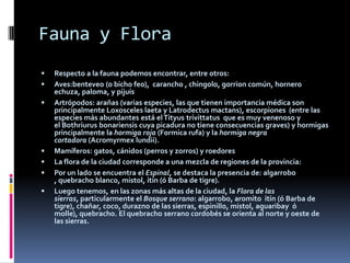 Fauna y Flora
   Respecto a la fauna podemos encontrar, entre otros:
   Aves:benteveo (o bicho feo), carancho , chingolo, gorrion común, hornero
    echuza, paloma, y pijuís
   Artrópodos: arañas (varias especies, las que tienen importancia médica son
    principalmente Loxosceles laeta y Latrodectus mactans), escorpiones (entre las
    especies más abundantes está el Tityus trivittatus que es muy venenoso y
    el Bothriurus bonariensis cuya picadura no tiene consecuencias graves) y hormigas
    principalmente la hormiga roja (Formica rufa) y la hormiga negra
    cortadora (Acromyrmex lundii).
   Mamíferos: gatos, cánidos (perros y zorros) y roedores
   La flora de la ciudad corresponde a una mezcla de regiones de la provincia:
   Por un lado se encuentra el Espinal, se destaca la presencia de: algarrobo
    , quebracho blanco, mistol, itín (ó Barba de tigre).
   Luego tenemos, en las zonas más altas de la ciudad, la Flora de las
    sierras, particularmente el Bosque serrano: algarrobo, aromito itín (ó Barba de
    tigre), chañar, coco, durazno de las sierras, espinillo, mistol, aguaribay ó
    molle), quebracho. El quebracho serrano cordobés se orienta al norte y oeste de
    las sierras.
 