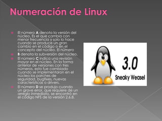    El número A denota la versión del
    núcleo. Es el que cambia con
    menor frecuencia y solo lo hace
    cuando se produce un gran
    cambio en el código o en el
    concepto del núcleo. El número
   B denota la subversión del núcleo.
   El número C indica una revisión
    mayor en el núcleo. En la forma
    anterior de versiones con tres
    números, esto fue cambiado
    cuando se implementaron en el
    núcleo los parches de
    seguridad, bugfixes, nuevas
    características o drivers.
   El número D se produjo cuando
    un grave error, que requiere de un
    arreglo inmediato, se encontró en
    el código NFS de la versión 2.6.8.
 