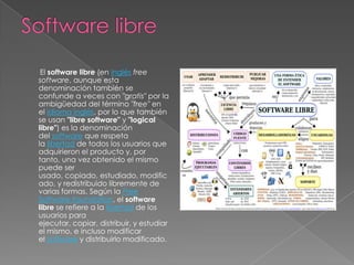 El software libre (en inglés free
software, aunque esta
denominación también se
confunde a veces con "gratis" por la
ambigüedad del término "free" en
el idioma inglés, por lo que también
se usan "libre software" y "logical
libre") es la denominación
del software que respeta
la libertad de todos los usuarios que
adquirieron el producto y, por
tanto, una vez obtenido el mismo
puede ser
usado, copiado, estudiado, modific
ado, y redistribuido libremente de
varias formas. Según la Free
Software Foundation, el software
libre se refiere a la libertad de los
usuarios para
ejecutar, copiar, distribuir, y estudiar
el mismo, e incluso modificar
el software y distribuirlo modificado.
 
