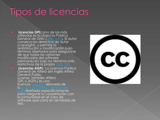     Licencias GPL: Una de las más
    utilizadas es la Licencia Pública
    General de GNU (GNU GPL). El autor
    conserva los derechos de autor
    (copyright), y permite la
    redistribución y modificación bajo
    términos diseñados para asegurarse
    de que todas las versiones
    modificadas del software
    permanecen bajo los términos más
    restrictivos de la propia GNU GPL
    Licencias AGPL: La Licencia Pública
    General de Affero (en inglés Affero
    General Public
    License, también Affero
    GPL o AGPL) es una
    licencia copyleft derivada de
    la Licencia Pública General de
    GNUdiseñada específicamente
    para asegurar la cooperación con
    la comunidad en el caso de
    software que corra en servidores de
    red.
 