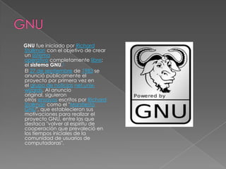 GNU fue iniciado por Richard
Stallman con el objetivo de crear
un sistema
operativo completamente libre:
el sistema GNU.1
El 27 de septiembre de 1983 se
anunció públicamente el
proyecto por primera vez en
el grupo de noticias net.unix-
wizards. Al anuncio
original, siguieron
otros ensayos escritos por Richard
Stallman como el "Manifiesto
GNU", que establecieron sus
motivaciones para realizar el
proyecto GNU, entre las que
destaca "volver al espíritu de
cooperación que prevaleció en
los tiempos iniciales de la
comunidad de usuarios de
computadoras".
 