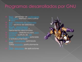    Bison - generador de analizadores
    sintácticos diseñado para sustituir
    a yacc
   Bash - intérprete de comandos
   BFD - archivos de bibliotecas
   Binutils - ensamblador
    GNU, enlazador GNU, y
    herramientas relacionadas
   Classpath - bibliotecas para Java
   DotGNU - sustituto de .NET
   Emacs - editor de texto extensible
    y autodocumentado
   GCC - compilador optimizado
    para
    varios lenguajes, particularmente
    C
   GDB - depurador de aplicaciones
 