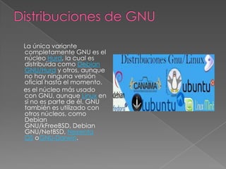 La única variante
completamente GNU es el
núcleo Hurd, la cual es
distribuida como Debian
GNU/Hurd y otros, aunque
no hay ninguna versión
oficial hasta el momento.
es el núcleo más usado
con GNU, aunque Linux en
sí no es parte de él. GNU
también es utilizado con
otros núcleos, como
Debian
GNU/kFreeBSD, Debian
GNU/NetBSD, Nexenta
OS oGNU-Darwin.
 