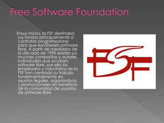 Ensus inicios, la FSF destinaba
 sus fondos principalmente a
 contratar programadores
 para que escribiesen software
 libre. A partir de mediados de
 la década de 1990 existen ya
 muchas compañías y autores
 individuales que escriben
 software libre, por ello los
 empleados y voluntarios de la
 FSF han centrado su trabajo
 fundamentalmente en
 asuntos legales, organizativos
 y promocionales en beneficio
 de la comunidad de usuarios
 de software libre.
 