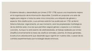 ◦ El sistema ideado y desarrollado por Linneo (1707-1778) supuso una importante mejora
en la organización de la información disponible. Consistió en proponer una serie de
reglas para asignar a todos los seres vivos conocidos una etiqueta de género y
especie. Esta clasificación, cuya primera edición fue publicada en 1735, se llamó
Sistema Naturae. Lógicamente, en ese momento, eran las propiedades morfológicas
de los distintos seres vivos las que permitían asignar género y especie a un individuo
concreto. Aunque no está exento de arbitrariedades, el trabajo realizado por Linneo
simplificó enormemente la tarea de clasificar animales y plantas. En líneas generales,
la estructura arborescente que desarrolló sigue vigente en nuestros días, a pesar de los
cambios experimentados por la biología desde entonces.
 
