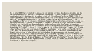 ◦ En el año 1858 Darwin recibió un paquete por correo enviado desde una alejada isla del
archipiélago Malayo, la actual Indonesia. El paquete contenía un texto que resumía los
resultados de la investigación llevada a cabo por Alfred Russel Wallace (1823-1913). El
escrito contenía una extraordinaria exposición de “la teoría de la evolución por selección
natural”. Su claridad expositiva hace que todavía hoy ese texto conserve gran valor
pedagógico. Darwin llevaba dos décadas elaborando una teoría equivalente a la de ese
escrito y estuvo a punto de abandonar su proyecto al leer el trabajo. Fue precisamente
Charles Lyell y el botánico Joseph Dalton Hooker quienes intervinieron en favor de los
intereses de su amigo Darwin. El escrito de Wallace fue publicado en los “Proceedings” de
la prestigiosa Sociedad Linneana, precedido de otra contribución de Darwin que contenía
algunos fragmentos de un ensayo de 1844 no publicado y una carta escrita al botánico
Asa Gray. Los escritos fueron publicados en agosto de 1858 salvando así el derecho de
Darwin a reclamar la originalidad del trabajo que llevaba preparando durante tanto
tiempo y que todavía no había visto la luz. Fue en el año siguiente, 1859, cuando Darwin
publicó los resultados del trabajo que había realizado durante los años precedentes en un
libro titulado “On the Origin of Species by Means of Natural Selection”. El éxito de este libro
permite afirmar que fue en este momento cuando nació la “teoría de la evolución por
medio de la selección natural”.
 
