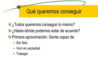 Qué queremos conseguir

¿Todos queremos conseguir lo mismo?
¿Hasta dónde podemos estar de acuerdo?
Primera aproximación: Gente capaz de
– Ser feliz
– Vivir en sociedad
– Trabajar
 