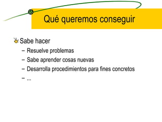 Qué queremos conseguir

Sabe hacer
–   Resuelve problemas
–   Sabe aprender cosas nuevas
–   Desarrolla procedimientos para fines concretos
–   ...
 