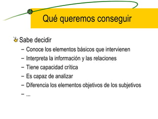 Qué queremos conseguir

Sabe decidir
–   Conoce los elementos básicos que intervienen
–   Interpreta la información y las relaciones
–   Tiene capacidad crítica
–   Es capaz de analizar
–   Diferencia los elementos objetivos de los subjetivos
–   ...
 
