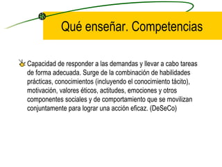 Qué enseñar. Competencias

Capacidad de responder a las demandas y llevar a cabo tareas
de forma adecuada. Surge de la combinación de habilidades
prácticas, conocimientos (incluyendo el conocimiento tácito),
motivación, valores éticos, actitudes, emociones y otros
componentes sociales y de comportamiento que se movilizan
conjuntamente para lograr una acción eficaz. (DeSeCo)
 