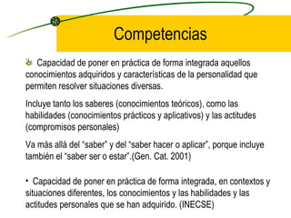Competencias
   Capacidad de poner en práctica de forma integrada aquellos
conocimientos adquiridos y características de la personalidad que
permiten resolver situaciones diversas.
Incluye tanto los saberes (conocimientos teóricos), como las
habilidades (conocimientos prácticos y aplicativos) y las actitudes
(compromisos personales)
Va más allá del “saber” y del “saber hacer o aplicar”, porque incluye
también el “saber ser o estar”.(Gen. Cat. 2001)

• Capacidad de poner en práctica de forma integrada, en contextos y
situaciones diferentes, los conocimientos y las habilidades y las
actitudes personales que se han adquirido. (INECSE)
 