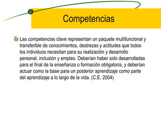 Competencias
Las competencias clave representan un paquete multifuncional y
transferible de conocimientos, destrezas y actitudes que todos
los individuos necesitan para su realización y desarrollo
personal, inclusión y empleo. Deberían haber sido desarrolladas
para el final de la enseñanza o formación obligatoria, y deberían
actuar como la base para un posterior aprendizaje como parte
del aprendizaje a lo largo de la vida. (C.E. 2004)
 