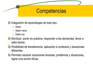 Competencias
Integración de aprendizajes de todo tipo.
 – Saber
 – Saber hacer
 – Saber ser
Movilizar, poner en práctica, responder a las demandas, llevar a
cabo tareas.
Posibilidad de transferencia, aplicación a contextos y situaciones
diferentes.
Permiten resolver situaciones diversas, problemas y situaciones,
lograr una acción eficaz.
 