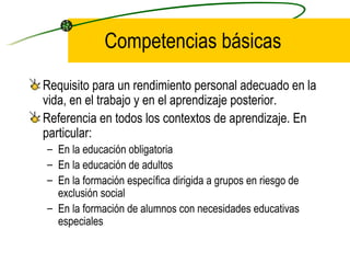Competencias básicas
Requisito para un rendimiento personal adecuado en la
vida, en el trabajo y en el aprendizaje posterior.
Referencia en todos los contextos de aprendizaje. En
particular:
– En la educación obligatoria
– En la educación de adultos
– En la formación específica dirigida a grupos en riesgo de
  exclusión social
– En la formación de alumnos con necesidades educativas
  especiales
 