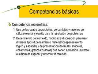 Competencias básicas

Competencia matemática:
1. Uso de las cuatro operaciones, porcentajes y razones en
   cálculo mental y escrito para la resolución de problemas
2. Dependiendo del contexto, habilidad y disposición para usar
   diversos tipos d pensamiento matemático (pensamiento
   lógico y espacial) y de presentación (fórmulas, modelos,
   constructos, gráficos/cuadros) que tienen aplicación universal
   a la hora de explicar y describir la realidad.
 