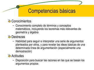 Competencias básicas
Conocimientos
– Conocimiento completo de términos y conceptos
  matemáticos, incluyendo los teoremas más relevantes de
  geometría y álgebra
Destrezas
– Habilidad para seguir e interpretar una serie de argumentos
  planteados por otros, y para revelar las ideas básicas de una
  determinada línea de argumentación (especialmente una
  demostración)
Actitudes
– Disposición para buscar las razones en las que se basan los
  argumentos propios
 