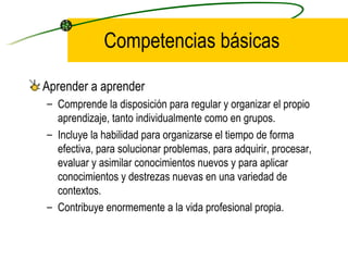 Competencias básicas

Aprender a aprender
– Comprende la disposición para regular y organizar el propio
  aprendizaje, tanto individualmente como en grupos.
– Incluye la habilidad para organizarse el tiempo de forma
  efectiva, para solucionar problemas, para adquirir, procesar,
  evaluar y asimilar conocimientos nuevos y para aplicar
  conocimientos y destrezas nuevas en una variedad de
  contextos.
– Contribuye enormemente a la vida profesional propia.
 