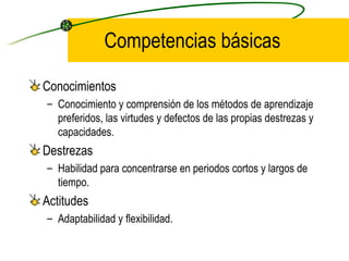 Competencias básicas

Conocimientos
– Conocimiento y comprensión de los métodos de aprendizaje
  preferidos, las virtudes y defectos de las propias destrezas y
  capacidades.
Destrezas
– Habilidad para concentrarse en periodos cortos y largos de
  tiempo.
Actitudes
– Adaptabilidad y flexibilidad.
 