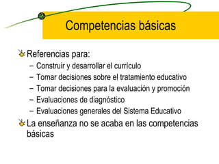 Competencias básicas

Referencias para:
–   Construir y desarrollar el currículo
–   Tomar decisiones sobre el tratamiento educativo
–   Tomar decisiones para la evaluación y promoción
–   Evaluaciones de diagnóstico
–   Evaluaciones generales del Sistema Educativo
La enseñanza no se acaba en las competencias
básicas
 