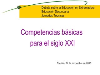 Debate sobre la Educación en Extremadura
      Educación Secundaria
      Jornadas Técnicas




Competencias básicas
  para el siglo XXI

                 Mérida, 29 de noviembre de 2005
 
