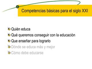 Competencias básicas para el siglo XXI


•   Quién educa
•   Qué queremos conseguir con la educación
•   Que enseñar para lograrlo
•   Dónde se educa más y mejor
•   Cómo debe educarse
 