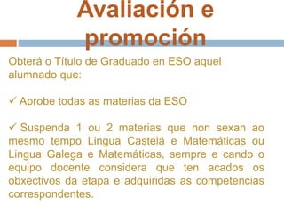 Avaliación e
promoción
Obterá o Título de Graduado en ESO aquel
alumnado que:
 Aprobe todas as materias da ESO
 Suspenda 1 ou 2 materias que non sexan ao
mesmo tempo Lingua Castelá e Matemáticas ou
Lingua Galega e Matemáticas, sempre e cando o
equipo docente considera que ten acados os
obxectivos da etapa e adquiridas as competencias
correspondentes.
 