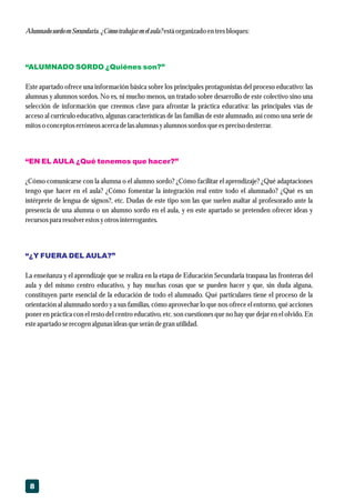 8
Alumnado sordoenSecundaria. ¿Cómotrabajar enelaula? estáorganizado entresbloques:
Este apartado ofrece una información básica sobre los principales protagonistas del proceso educativo: las
alumnas y alumnos sordos. No es, ni mucho menos, un tratado sobre desarrollo de este colectivo sino una
selección de información que creemos clave para afrontar la práctica educativa: las principales vías de
acceso al currículo educativo, algunas características de las familias de este alumnado, así como una serie de
mitoso conceptoserróneosacercadelasalumnas yalumnos sordosqueesprecisodesterrar.
¿Cómo comunicarse con la alumna o el alumno sordo? ¿Cómo facilitar el aprendizaje? ¿Qué adaptaciones
tengo que hacer en el aula? ¿Cómo fomentar la integración real entre todo el alumnado? ¿Qué es un
intérprete de lengua de signos?, etc. Dudas de este tipo son las que suelen asaltar al profesorado ante la
presencia de una alumna o un alumno sordo en el aula, y en este apartado se pretenden ofrecer ideas y
recursospara resolverestosyotrosinterrogantes.
La enseñanza y el aprendizaje que se realiza en la etapa de Educación Secundaria traspasa las fronteras del
aula y del mismo centro educativo, y hay muchas cosas que se pueden hacer y que, sin duda alguna,
constituyen parte esencial de la educación de todo el alumnado. Qué particulares tiene el proceso de la
orientación al alumnado sordo y a sus familias, cómo aprovechar lo que nos ofrece el entorno, qué acciones
poner en práctica con el resto del centro educativo, etc. son cuestiones que no hay que dejar en el olvido. En
esteapartado serecogenalgunas ideasqueserándegran utilidad.
“ALUMNADO SORDO ¿Quiénes son?”
“EN EL AULA ¿Qué tenemos que hacer?”
“¿Y FUERA DEL AULA?”
 