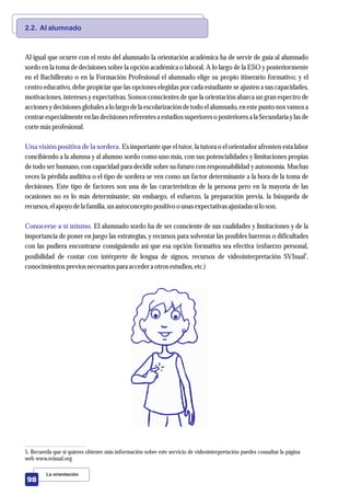 2.2. Al alumnado
Una visión positiva de la sordera.
Conocerse a sí mismo.
Al igual que ocurre con el resto del alumnado la orientación académica ha de servir de guía al alumnado
sordo en la toma de decisiones sobre la opción académica o laboral. A lo largo de la ESO y posteriormente
en el Bachillerato o en la Formación Profesional el alumnado elige su propio itinerario formativo; y el
centro educativo, debe propiciar que las opciones elegidas por cada estudiante se ajusten a sus capacidades,
motivaciones, intereses y expectativas. Somos conscientes de que la orientación abarca un gran espectro de
acciones y decisiones globales a lo largo de la escolarización de todo el alumnado, en este punto nos vamos a
centrar especialmente en las decisiones referentesa estudios superiores o posteriores a la Secundaria y las de
cortemásprofesional.
Es importante que el tutor, la tutora o el orientador afronten esta labor
concibiendo a la alumna y al alumno sordo como uno más, con sus potencialidades y limitaciones propias
de todo ser humano, con capacidad para decidir sobre su futuro con responsabilidad y autonomía. Muchas
veces la pérdida auditiva o el tipo de sordera se ven como un factor determinante a la hora de la toma de
decisiones. Este tipo de factores son una de las características de la persona pero en la mayoría de las
ocasiones no es lo más determinante; sin embargo, el esfuerzo, la preparación previa, la búsqueda de
recursos,elapoyo dela familia, unautoconcepto positivo o unasexpectativasajustadassílo son.
El alumnado sordo ha de ser consciente de sus cualidades y limitaciones y de la
importancia de poner en juego las estrategias, y recursos para solventar las posibles barreras o dificultades
con las pudiera encontrarse consiguiendo así que esa opción formativa sea efectiva (esfuerzo personal,
5
posibilidad de contar con intérprete de lengua de signos, recursos de videointerpretación SVIsual ,
conocimientospreviosnecesariospara accedera otrosestudios,etc.)
La orientación
98
5. Recuerda que si quieres obtener más información sobre este servicio de videointerpretación puedes consultar la página
web www.svisual.org
 