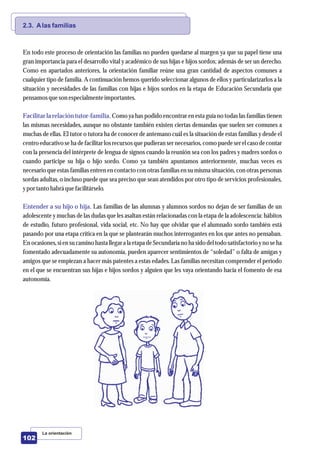 La orientación
102
2.3. Alas familias
Facilitar la relación tutor-familia.
Entender a su hijo o hija.
En todo este proceso de orientación las familias no pueden quedarse al margen ya que su papel tiene una
gran importancia para el desarrollo vital y académico de sus hijas e hijos sordos; además de ser un derecho.
Como en apartados anteriores, la orientación familiar reúne una gran cantidad de aspectos comunes a
cualquier tipo de familia. A continuación hemos querido seleccionar algunos de ellos y particularizarlos a la
situación y necesidades de las familias con hijas e hijos sordos en la etapa de Educación Secundaria que
pensamos queson especialmenteimportantes.
Como ya has podido encontrar en esta guía no todas las familias tienen
las mismas necesidades, aunque no obstante también existen ciertas demandas que suelen ser comunes a
muchas de ellas. El tutor o tutora ha de conocer de antemano cuál es la situación de estas familias y desde el
centroeducativo se ha de facilitar los recursosque pudieran sernecesarios, como puede serel caso de contar
con la presencia del intérprete de lengua de signos cuando la reunión sea con los padres y madres sordos o
cuando participe su hija o hijo sordo. Como ya también apuntamos anteriormente, muchas veces es
necesario que estas familias entren en contacto con otras familias en su misma situación, con otras personas
sordas adultas, o incluso puede que sea preciso que sean atendidos por otro tipo de servicios profesionales,
ypor tantohabrá quefacilitárselo.
Las familias de las alumnas y alumnos sordos no dejan de ser familias de un
adolescente y muchas de las dudas que les asaltan están relacionadas con la etapa de la adolescencia: hábitos
de estudio, futuro profesional, vida social, etc. No hay que olvidar que el alumnado sordo también está
pasando por una etapa crítica en la que se plantearán muchos interrogantes en los que antes no pensaban.
En ocasiones, sien sucamino hasta llegar a la etapa deSecundariano ha sido deltodo satisfactorioyno seha
fomentado adecuadamente su autonomía, pueden aparecer sentimientos de “soledad” o falta de amigas y
amigos que se empiezan a hacer más patentes a estas edades. Las familias necesitan comprender el período
en el que se encuentran sus hijas e hijos sordos y alguien que les vaya orientando hacia el fomento de esa
autonomía.
 