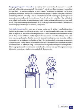 Una perspectiva positiva de la sordera.
Actividades formativas.
Es muy importante que las familias de este alumnado asuman la
sordera de su hijo o hija desde un punto de vista “positivo”, es decir, concebirlo como alguien con multitud
de capacidades y recursos personales que les hacen “capaces” de afrontar las dificultades con las que se
puedan encontrar. Crecer es un proceso de autoconocimiento y superación al que todos y todas nos hemos
enfrentado y también lo hará su hijo o hija. No por el hecho de ser sordo va a ser alguien que no vaya a poder
desarrollarse como los demás de forma autónoma. Concebir así la sordera de sus hijos e hijas facilitará este
proceso hacia la independencia y la autonomía, un camino que les conduzca paulatinamente a ser dueños de
su vida y responsables de sus propias decisiones; de ahí la gran importancia de tener modelos adultos sordos
autónomos ycapacesal lado quelosestimulenydenejemplo.
Otro punto que no hay que olvidar es el de facilitar a estas familias acciones
formativas relacionadas con el desarrollo o educación de su hija o hijo sordo. Cada etapa del crecimiento
viene acompañada de nuevas dudas e interrogantes que las familias necesitan resolver. La adolescencia es
una de ellas y desde el instituto se pueden organizar charlas, o escuelas de familias en las que poder hablar
sobre los temas que les atañen. También existen este tipo de actividades promovidas desde otras entidades
como pueden ser las asociaciones de familias con hijas e hijos sordos, entidades de personas sordas, u otros
centros educativos a las que pueden asistir (puedes consultar el Anexo III para conocer los datos de contacto
de estas entidades). El instituto de su hija o hijo sordo suele ser un gran referente para los padres y madres a
la hora de preguntar cuestionesrelacionadas con la educación por lo que es el lugar idóneo para mantenerles
informados sobreestasactividades,uorganizarlas desdeelpropio centro.
La orientación
103
 