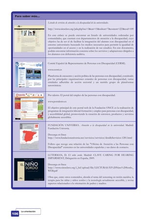 Para saber más…
Listado de servicios de atención a la discapacidad de las universidades.
http://www.oiresclave.org/pda.php?sec=3&cat=15&subcat=7&content=223&cod=109
En este enlace se puede encontrar un listado de universidades ordenadas por
comunidades, que cuentan con departamentos de atención a la discapacidad, cuyo
objetivo ha de ser el de facilitar la integración del alumno con discapacidad en el
entorno universitario buscando los medios necesarios para permitir la igualdad de
oportunidades en el acceso y en la realización de sus estudios. En este documento,
podrán encontrar información concreta sobre los servicios y adaptaciones dirigidos a
los alumnos con deficiencia auditiva.
Comité Español de Representantes de Personas con Discapacidad (CERMI).
www.cermi.es
Plataforma de encuentro y acción política de las personas con discapacidad, constituido
por las principales organizaciones estatales de personas con discapacidad, varias
entidades adheridas de acción sectorial y un nutrido grupo de plataformas
autonómicas.
Por talento. El portal del empleo de las personas con discapacidad.
www.portalento.es
El objetivo principal de este portal web de la Fundación ONCE es la realización de
programas de integración laboral-formación y empleo para personas con discapacidad,
y accesibilidad global, promoviendo la creación de entornos, productos y servicios
globalmente accesibles.
FUNDACIÓN UNIVERSIA. Atención a la discapacidad en la universidad. Madrid:
Fundación Universia.
Descarga en línea:
http://www.fundacionuniversia.net/servicios/servicios/detalleServicios-1281.html
Folleto que recoge una relación de las "Oficina de Atención a las Personas con
Discapacidad" existentes en las universidades españolas y sus datos de contacto.
LUTERMAN, D. El niño sordo. Madrid: CLAVE CARING FOR HEARING
IMPAIRMENT, Delegación en España, 2009.
Descarga en línea:
http://www.oiresclave.org/i_bd/upload/file/LECTURAS/El%20Nino%20Sordo_
WEB.pdf
Obra que, entre otros contenidos, aborda el tema del screening en recién nacidos, la
terapia para las niñas y niños sordos y la tecnología actualmente accesible, y revisa
aspectos relacionados a la orientación de padres y madres.
La orientación
 
