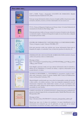 Para saber más…
UGT y CNSE. Trabajo y discapacidad. CUESTIÓN DE DERECHOS. Madrid:
Comisión Ejecutiva Federal de UGT, 2001.
Guía que recoge información relativa al acceso al empleo público de personas sordas:
normativa, derechos, recursos, servicios relacionados con este acceso, etc.
VV.AA. Técnicas de Búsqueda de Empleo para las Personas Sordas. A Coruña: Federación de
Asociacións de Xordos do País Galego, 2001.
Guía para personas sordas en las que conocer los recursos formativos más relevantes
en materia de empleo y técnicas de búsqueda de empleo de una forma clara y adaptada
a las propias personas sordas.
CENTRO DE FORMACIÓN Y ESTUDIOS PARA LA COMUNIDAD SORDA.
Técnicas de búsqueda de empleo. Valencia: FESORD, 1997.
Guía para personas sordas muy práctica que recoge información básica para la
búsqueda de empleo: el currículum vitae, la entrevista, pruebas de selección, etc.
FEDERACIÓN DE ASOCIACIÓNS DE XORDOS DO PAÍS GALEGO. Derechos
y deberes de las personas sordas en el ámbito laboral.
Descarga en línea:
http://www.faxpg.es/c/portal/layout?p_l_id=PUB.1029.82&p_p_id=3&p_p_action
=0&p_p_state=normal
Guía dirigida a personas sordas en la que obtener información sobre los derechos y
deberes de los trabajadores, el contrato de trabajo, o aspectos relacionados con la
jornada laboral o el salario.
ALONSO, P.; MONTERDE, L. y SALVADOR, D. Asesoramiento a familias de niños v
niñas sordos: orientaciones y pautas de actuación. Madrid: MEC Centro de Publicaciones:
Centro de Desarrollo Curricular, 1995.
Material dirigido a profesionales que versa sobre los intercambios sociales de las niñas
y niños sordos y sus adultos cercanos, y hace una estupenda comparación entre las
interacciones tempranas entre madres-hijos oyentes y las que se producen entre
madres-hijos sordos, además de aportar algunas orientaciones para dar respuesta a las
necesidades de estas familias.
COMITÉ ESPAÑOL DE AUDIOFONOLOGÍA. Manual técnico para la utilización de la
guía para la valoración integral del niño con discapacidad auditiva. Madrid: Real Patronato sobre
Discapacidad, 2007.
Descarga en línea:
http://sid.usal.es/idocs/F8/FDO20171/valoracion_discapacidad_auditiva.pdf
Manual que nace con el objeto de contribuir a la mejor identificación de los
instrumentos de evaluación que son de aplicación, en cada uno de los campos
concernientes a la atención a las niñas y niños sordos y a sus familias.
La orientación
 