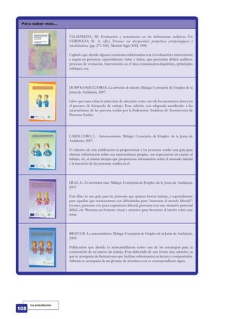 Para saber más…
VALMASEDA, M.: Evaluación y tratamiento en las deficiencias auditivas. En
VERDUGO, M. A. (dir.) Personas con discapacidad: perspectivas psicopedagógicas y
rehabilitadoras. (pp. 273-320). Madrid: Siglo XXI, 1995.
Capítulo que aborda algunas cuestiones relacionadas con la evaluación e intervención
a seguir en personas, especialmente niñas y niños, que presentan déficit auditivo:
procesos de evolución, intervención en el área comunicativa-lingüística, principales
enfoques, etc.
DOPP CONSULTORES. La entrevista de selección. Málaga: Consejería de Empleo de la
Junta de Andalucía, 2007.
Libro que trata sobre la entrevista de selección como uno de los momentos claves en
el proceso de búsqueda de trabajo. Esta edición está adaptada atendiendo a las
características de las persona sordas por la Federación Andaluza de Asociaciones de
Personas Sordas.
CABALLERO, L. Autoconocimiento. Málaga: Consejería de Empleo de la Junta de
Andalucía, 2007.
El objetivo de esta publicación es proporcionar a las personas sordas una guía para
obtener información sobre sus características propias, sus expectativas en cuanto al
trabajo, etc. al mismo tiempo que proporciona información sobre el mercado laboral
y la inserción de las personas sordas en él.
DÍAZ, C. El currículum vitae. Málaga: Consejería de Empleo de la Junta de Andalucía,
2007.
Este libro es una guía para las personas que quieren buscar trabajo, y especialmente
para aquellas que reencuentran con dificultades para “acercarse al mundo laboral”:
jóvenes, personas con poca experiencia laboral, personas con una situación personal
difícil, etc. Presenta un formato visual y atractivo para favorecer el interés sobre este
tema.
BRAVO, R. La autocandidatura. Málaga: Consejería de Empleo de la Junta de Andalucía,
2009.
Publicación que aborda la autocandidatura como una de las estrategias para la
consecución de un puesto de trabajo. Esta elaborado de una forma muy atractiva ya
que se acompaña de ilustraciones que facilitan sobremanera su lectura y comprensión.
Además se acompaña de un glosario de términos con su correspondiente signo.
La orientación
 