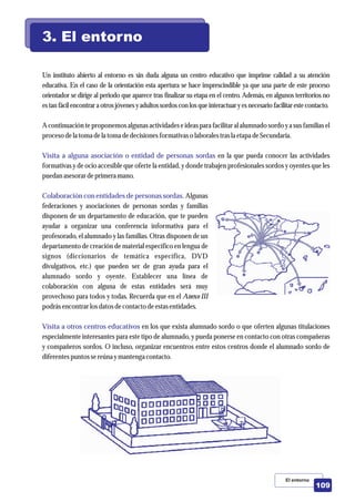 Un instituto abierto al entorno es sin duda alguna un centro educativo que imprime calidad a su atención
educativa. En el caso de la orientación esta apertura se hace imprescindible ya que una parte de este proceso
orientador se dirige al periodo que aparece tras finalizar su etapa en el centro. Además, en algunos territorios no
estan fácilencontrara otrosjóvenesyadultossordoscon losqueinteractuaryesnecesario facilitarestecontacto.
A continuación te proponemos algunas actividades e ideas para facilitar al alumnado sordo y a sus familias el
procesodela toma dela toma dedecisionesformativaso laboralestrasla etapadeSecundaria.
en la que pueda conocer las actividades
formativas y de ocio accesible que oferte la entidad, y donde trabajen profesionales sordos y oyentes que les
puedan asesorardeprimeramano.
Algunas
federaciones y asociaciones de personas sordas y familias
disponen de un departamento de educación, que te pueden
ayudar a organizar una conferencia informativa para el
profesorado, el alumnado y las familias. Otras disponen de un
departamento de creación de material específico en lengua de
signos (diccionarios de temática específica, DVD
divulgativos, etc.) que pueden ser de gran ayuda para el
alumnado sordo y oyente. Establecer una línea de
colaboración con alguna de estas entidades será muy
provechoso para todos y todas. Recuerda que en el Anexo III
podrás encontrarlosdatosdecontactodeestasentidades.
en los que exista alumnado sordo o que oferten algunas titulaciones
especialmente interesantes para este tipo de alumnado, y pueda ponerse en contacto con otras compañeras
y compañeros sordos. O incluso, organizar encuentros entre estos centros donde el alumnado sordo de
diferentespuntossereúnaymantenga contacto.
Visita a alguna asociación o entidad de personas sordas
Colaboración con entidades de personas sordas.
Visita a otros centros educativos
3. El entorno
El entorno
109
 