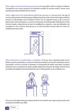 El entorno
110
Visita a algún centro de formación para personas sordas
Visita a algún servicio de intermediación laboral para personas con discapacidad.
Mesas informativas con profesionales y estudiantes.
que pudiera existir en su lugar de residencia.
Normalmente estos centros pertenecen al movimiento asociativo de personas sordas y ofertan cursos
pensados para la inserciónlaboral deestecolectivo.
Este tipo de
servicios suele gestionarse desde las propias entidades de personas sordas e incluso desde alguna entidad de
personas con discapacidad como la Fundación ONCE. Son un estupendo recurso ya que conocen de
primera mano el mercado laboral, y en concreto el relacionado con la discapacidad. Habitualmente reciben
ofertas de empleo, realizan diversas acciones de sensibilización a empresas, y están más habituados a las
necesidades de estos colectivos. Recuerda que en el Anexo III podrás encontrar datos de contacto de
entidadesdepersonassordas.
En las que todo el alumnado pueda conocer
distintas opciones profesionales y servicios de orientación académica y de atención al alumnado (carreras
universitarias, servicios de atención al alumnado con discapacidad del ámbito universitario, formación
profesional, nuevos yacimientos de empleo, posibles adaptaciones del puesto de trabajo en función de las
necesidadesdeltrabajador,derechos laboralesinherentesa la discapacidad,serviciossindicales,etc.).
Estas son tan solo algunas ideas para organizar desde el centro educativo pero seguro que hay muchas otras
quepuedensertambiénmuyválidas.
 