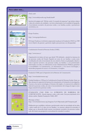 Para saber más…
Dónde acudir.
http://www.mihijosordo.org/donde.html#
Sección de la página web “Mi hijo sordo. Un mundo de respuestas” que incluye enlaces
y datos de contactos de entidades y servicios relacionados con la sanidad, la logopedia,
el movimiento asociativo de personas sordas y sus familias, ayudas y prestaciones
económicas, etc.
Grupo Fundosa.
http://www.grupofundosa.es
El Grupo Fundosa es la división empresarial creada por la Fundación ONCE en 1989
con el objetivo de generar y gestionar empleo para personas con discapacidad.
Confederación Estatal de Personas Sordas (CNSE).
http://www.cnse.es/
Organización sin ánimo de lucro que desde 1936 defiende y atiende los intereses de
las personas sordas del Estado Español así como de sus familias y actúa como
coordinadora de todo el movimiento de este colectivo. Entre sus principales objetivos
están el prestar servicios a las personas sordas, sus familias y a los profesionales
relacionados con ellas, en colaboración con las Administraciones Públicas; garantizar
la accesibilidad a la comunicación, a la información y a las nuevas tecnologías, y
desarrollar programas de acceso a la formación y al empleo.
Fundación CNSE para la Supresión de las Barreras de Comunicación.
http://www.fundacioncnse.org/
Entidad fundada en 1998 por la Confederación Estatal de Personas Sordas. Entre sus
fines destacan la supresión de barreras de comunicación, la formación, la investigación,
el acceso a las nuevas tecnologías, el fomento del empleo y la mejora de la calidad de
vida de las personas sordas, así como el reconocimiento de la lengua de signos como
lengua natural de las personas sordas.
FUNDACIÓN CNSE PARA LA SUPRESIÓN DE BARRERAS DE
COMUNICACIÓN. Atención temprana a niñas y niños sordos. Guía para profesionales de los
distintos ámbitos. Madrid: Fundación CNSE, 2007.
Descarga en línea:
http://www.fundacioncnse.org/imagenes/Las%20portadas/pdf/Temprana.pdf
Publicación que sensibiliza e informa a profesionales sobre las necesidades de las niñas
y niños sordos de 0 a 6 años, de sus familias y su entorno, además de acercarles el
trabajo que se desarrolla desde nuestro movimiento asociativo de personas sordas;
todo ello desde una perspectiva sociocultural de entender la sordera.
El entorno
 
