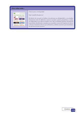 Para saber más…
Guía de ayudas a la discapacidad.
http://guiadis.discapnet.es/
El objetivo de esta guía es facilitar a las personas con discapacidad y a sus familias
información sobre los diferentes recursos (servicios, centros, prestaciones y ayudas,
etc.) disponibles en los diversos ámbitos de la vida. Las distintas opciones de búsqueda
le permitirán identificarlos, consultar sus contenidos, conocer los requisitos de acceso
y obtener orientación sobre los procedimientos y trámites necesarios para beneficiarse
de cada uno de estos recursos.
El entorno
 