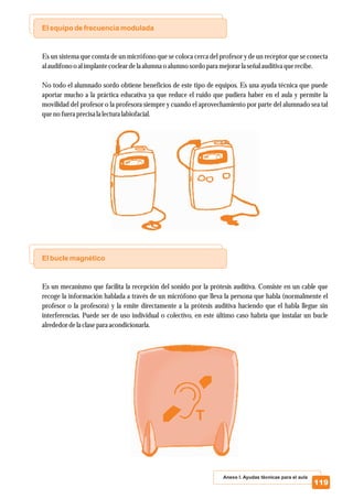 El equipo de frecuencia modulada
El bucle magnético
Es un sistema que consta de un micrófono que se coloca cerca del profesor y de un receptor que se conecta
alaudífonoo alimplantecocleardelaalumnao alumnosordo paramejorarlaseñalauditiva querecibe.
No todo el alumnado sordo obtiene beneficios de este tipo de equipos. Es una ayuda técnica que puede
aportar mucho a la práctica educativa ya que reduce el ruido que pudiera haber en el aula y permite la
movilidad del profesor o la profesora siempre y cuando el aprovechamiento por parte del alumnado sea tal
quenofueraprecisalalectura labiofacial.
Es un mecanismo que facilita la recepción del sonido por la prótesis auditiva. Consiste en un cable que
recoge la información hablada a través de un micrófono que lleva la persona que habla (normalmente el
profesor o la profesora) y la emite directamente a la prótesis auditiva haciendo que el habla llegue sin
interferencias. Puede ser de uso individual o colectivo, en este último caso habría que instalar un bucle
alrededordelaclaseparaacondicionarla.
Anexo I. Ayudas técnicas para el aula
119
 