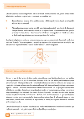 Los dispositivos visuales
Internet y las nuevas tecnologías
Otras de las ayudas técnicas importantes para el acceso a la información en el aula, y en el centro, son las
adaptaciones luminosas.Lasprincipalesyquemássesuelenutilizarson:
Timbre luminoso que avisa de los cambios de clase o del tiempo de recreo, situado en un lugar del
aula con fácilaccesovisual.
Alarma luminosa de emergencias accesible para el alumnado sordo (y para el resto de alumnado).
Es especialmente necesaria su instalación en los lugares donde, en un momento dado, pudiera
permanecer solo la alumna o el alumno sordo de tal forma que no pudiera ser avisado por nadie a
sualrededordela posible emergencia,como puedenserloslavabos.
Este tipo de adaptaciones luminosas proporcionan un mayor grado de autonomía al alumnado sordo al no
tener que “depender” de sus compañeros y compañeras oyentes y evitar así que tengan que ser avisados por
otrapersonao “seguira losdemás”cuando finaliza una claseo seinicia la siguiente.
Internet es una de las fuentes de información más utilizadas en el ámbito educativo y que también
constituye un recurso al alcance de la mano del alumnado sordo. No solo por las posibilidades que puede
ofrecer en cuanto al trabajo de búsqueda y selección de información de forma autónoma sino porque sus
características técnicas se basan en un formato visual muy acorde al alumnado sordo. Cada vez existen más
espacios virtuales y materiales educativos en la Red con información con un gran peso visual (vídeos
subtitulados, reportajes, ilustraciones, fotografías, información en lengua de signos, etc.) que son recursos
muy consultados por este alumnado. Así mismo, el correo electrónico, o la videoconferencia son también
recursos muy habituales en la comunicación a distancia entre el alumnado sordo, ya que la audición no
interviene en estos procesos. Además, las cámaras webs permiten el uso de la lengua de signos en estos
intercambios comunicativos, ofreciendo así la posibilidad de utilizar esta lengua si el alumno o la alumna
prefierenoptarpor ella.
Ofrecer estos recursos en el centro educativo es una buena forma de hacer más accesible la formación que
recibeestealumnado ypotenciareldesarrollo desushabilidades comunicativas.
Anexo I: Ayudas técnicas para el aula
120
 
