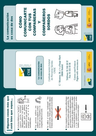 C
ONFEDERACIÓN
ESTATAL
DE
PERSONAS
SORDAS
La
comunicación
es
cosa
de
dos
CÓMO
COMUNICARTE
CON
TUS
COMPAÑERAS
Y
COMPAÑEROS
SORDOS
La
lectura
labial
no
es
“tan
fácil”
y
requiere
mucha
habilidad.
Algunas
palabras
se
“ven”
igual
en
los
labios
pero
son
palabras
distintas
por
lo
que
puede
que
te
pregunte
para
ver
si
te
ha
entendido
bien.
Si
tu
compañero
o
tu
compañera
utiliza
lengua
de
signos
tú
también
puedes
aprenderla.
Dile
que
te
enseñe
cómo
se
dicen
algunas
palabras
o
frases
en
lengua
de
signos
o
apúntate
a
algún
curso
donde
aprenderla.
Seguro
que
te
encanta
y
a
tus
compañeras
y
compañeros
sordos
también.
¡Así
os
conoceréis
mejor!.
Una
prótesis
auditiva
(un
audífono
o
un
implante
coclear)
no
hace
que
tu
compañera
o
tu
compañero
deje
de
ser
sordo.
No
utilices
el
término
“sordomudo”.
Son
personas
sordas.
Todas
pueden
hablar,
algunas
lo
harán
mejor
y
otras
peor,
pero
no
son
mudas.
Algunas
cosas
más
que
está
bien
que
sepas...
Para
la
supresión
de
las
barreras
de
comunicación
CNSE
Fundación
Con
la
colaboración
de:
Con
la
financiación
de:
Confederación
Estatal
de
Personas
Sordas
CNSE
C/
Montesa,
38,
c/v
a
Pasaje
Martí
28006
Madrid
Teléfono:
91
356
58
32
Fax:
91
355
43
36
Correo:
cnse@cnse.es
Página
web:
www.cnse.es
C
ONFEDERACIÓN
ESTATAL
DE
PERSONAS
SORDAS
La
comunicación
es
cosa
de
dos
 