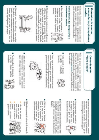 Para
dirigirte
a
tus
compañeras
y
compañeros
sordos,
llama
su
atención
con
un
gesto,
y
si
está
de
espaldas
con
un
leve
toque
en
el
hombro.
Si
estáis
sentados
a
la
misma
mesa
y
no
llegas
con
el
brazo
puedes
llamar
su
atención
dando
un
golpecito
a
la
mesa,
o
en
la
barandilla,
sentirá
la
vibración
y
mirará
por
si
le
estás
llamando.
También
puedes
darle
un
golpecito
en
la
pierna,
o
en
el
brazo
si
estáis
sentados
y
te
queda
a
la
altura.
Si
no
estáis
cerca
el
uno
del
otro
y
no
es
posible
hacerlo
de
la
manera
que
antes
hemos
explicado
puedes
realizar
movimientos
con
los
brazos
o
las
manos
para
que
te
mire,
o
incluso
decir
su
nombre,
algunos
pueden
que
te
oigan.
Utiliza
frases
sencillas,
cortas
y
claras.
Si
no
te
entiende
repite
la
frase
de
otra
forma,
cambiando
alguna
palabra
que
haya
podido
no
entender.
Presta
especial
atención
a
cuando
utilices
frases
hechas,
vocabulario
poco
habitual,
dobles
sentidos,
o
palabras
y
expresiones
propias
de
la
gente
joven,
suelen
ser
más
difíciles
de
entender.
Habla
normal,
ni
despacio
ni
rápido,
vocalizando
claramente.
Puedes
ayudarte
de
algún
gesto
o
escribir
alguna
palabra
importante.
Colócate
a
una
distancia
justa,
ni
muy
cerca
ni
muy
lejos
de
tu
compañera
o
compañero
y
fíjate
en
sus
expresiones
faciales
para
saber
si
te
está
entendiendo.
Si
habláis
en
grupo,
sin
intérprete
de
lengua
de
signos:
colocaos
en
círculo
para
que
os
pueda
tener
a
todos
a
la
vista;
respetad
el
turno
de
palabra;
indicad
claramente
quién
va
a
hablar.
4
4
4
Si
no
te
está
mirando
no
te
entenderá,
necesita
ver
tu
cara
para
oírte
mejor
y
poder
leer
los
movimientos
de
tus
labios.
Espere
a
que
te
mire
para
empezar
a
hablar
o
usar
signos.
Es
importante
que
tu
cara
esté
iluminada,
si
hay
una
luz
fuerte
detrás
de
ti
(una
ventana
con
mucha
luz)
le
será
más
difícil
verte
la
cara.
Si
es
de
noche,
busca
un
lugar
bien
iluminado
para
hablarle.
No
pongas
ningún
obstáculo
en
la
boca
o
en
la
cara
(un
caramelo,
un
bolígrafo,
la
mano,
etc.)
y
recuerda
no
girar
la
cabeza
hacia
otro
lado
mientras
hablas.
No
todos
tus
compañeras
y
compañeros
sordos
son
iguales,
todos
somos
únicos
e
irrepetibles,
pero
en
cualquier
caso
si
sigues
estos
sencillos
consejos
seguro
que
te
entenderás
mucho
mejor
con
todos
ellos:
Antes
de
pensar
en
cómo
comunicarte
con
tus
compañeras
y
compañeros
sordos,
es
fundamental
darse
cuenta
de
que
la
comunicación
es
entender
y
hacerse
entender,
por
ello
es
muy
importante
mantener
la
y
tener
.
Seguro
que
al
final
entre
los
dos
os
entendéis.
calma
paciencia
Cómo
llamar
a
tus
compañeras
y
compañeros
sordos
Comunicarte
con
tus
compañeras
y
compañeros
sordos
Comunicación
“cara
a
cara”
 