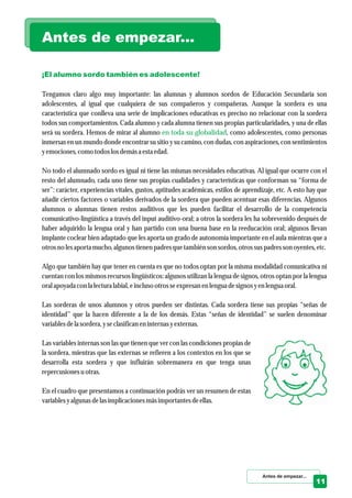 ¡El alumno sordo también es adolescente!
en toda su globalidad
Tengamos claro algo muy importante: las alumnas y alumnos sordos de Educación Secundaria son
adolescentes, al igual que cualquiera de sus compañeros y compañeras. Aunque la sordera es una
característica que conlleva una serie de implicaciones educativas es preciso no relacionar con la sordera
todos sus comportamientos. Cada alumno y cada alumna tienen sus propias particularidades, y una de ellas
será su sordera. Hemos de mirar al alumno , como adolescentes, como personas
inmersas en un mundo donde encontrar su sitio y su camino, con dudas, con aspiraciones, con sentimientos
yemociones,como todoslosdemása estaedad.
No todo el alumnado sordo es igual ni tiene las mismas necesidades educativas. Al igual que ocurre con el
resto del alumnado, cada uno tiene sus propias cualidades y características que conforman su “forma de
ser”: carácter, experiencias vitales, gustos, aptitudes académicas, estilos de aprendizaje, etc. A esto hay que
añadir ciertos factores o variables derivados de la sordera que pueden acentuar esas diferencias. Algunos
alumnos o alumnas tienen restos auditivos que les pueden facilitar el desarrollo de la competencia
comunicativo-lingüística a través del input auditivo-oral; a otros la sordera les ha sobrevenido después de
haber adquirido la lengua oral y han partido con una buena base en la reeducación oral; algunos llevan
implante coclear bien adaptado que les aporta un grado de autonomía importante en el aula mientras que a
otrosno lesaportamucho,algunos tienenpadresquetambiénson sordos,otrossuspadresson oyentes,etc.
Algo que también hay que tener en cuenta es que no todos optan por la misma modalidad comunicativa ni
cuentan con los mismos recursos lingüísticos: algunos utilizan la lengua de signos, otros optan por la lengua
oral apoyada con la lecturalabial, einclusootrosseexpresanenlenguadesignosyenlenguaoral.
Las sorderas de unos alumnos y otros pueden ser distintas. Cada sordera tiene sus propias “señas de
identidad” que la hacen diferente a la de los demás. Estas “señas de identidad” se suelen denominar
variablesdela sordera,yseclasificaneninternas yexternas.
Las variables internas son las que tienen que ver con las condiciones propias de
la sordera, mientras que las externas se refieren a los contextos en los que se
desarrolla esta sordera y que influirán sobremanera en que tenga unas
repercusionesuotras.
En el cuadro que presentamos a continuación podrás ver un resumen de estas
variablesyalgunas delasimplicacionesmásimportantesdeellas.
Antes de empezar...
Antes de empezar...
11
 