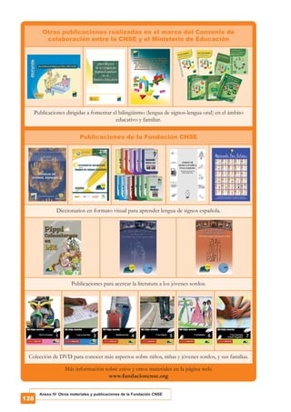 Otras publicaciones realizadas en el marco del Convenio de
colaboración entre la CNSE y el Ministerio de Educación
Publicaciones dirigidas a fomentar el bilingüismo (lengua de signos-lengua oral) en el ámbito
educativo y familiar.
Publicaciones de la Fundación CNSE
Diccionarios en formato visual para aprender lengua de signos española.
Publicaciones para acercar la literatura a los jóvenes sordos.
Colección de DVD para conocer más aspectos sobre niños, niñas y jóvenes sordos, y sus familias.
Más información sobre estos y otros materiales en la página web:
www.fundacioncnse.org
Anexo IV: Otros materiales y publicaciones de la Fundación CNSE
 
